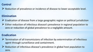 Control
 Reduction of prevalence or incidence of disease to lower acceptable level.
Elimination
 Eradication of disease from a large geographic region or political jurisdiction
 Either reduction of infectious disease’s prevalence in regional population to
zero or reduction of global prevalence to a negligible amount.
Eradication
 Termination of all transmissions of infection by extermination of infectious
agent through surveillance and containment.
 Reduction of infectious disease’s prevalence in global host population to
zero.
 