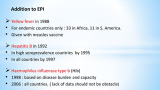 Addition to EPI
 Yellow fever in 1988
• For endemic countries only : 33 in Africa, 11 in S. America.
• Given with measles vaccine
 Hepatitis B in 1992
• In high seroprevalence countries by 1995
• In all countries by 1997
 Haemophilus influenzae type b (Hib)
• 1998 : based on disease burden and capacity
• 2006 : all countries. ( lack of data should not be obstacle)
 