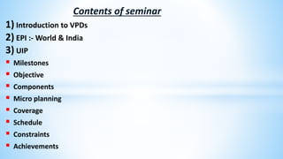 Contents of seminar
1) Introduction to VPDs
2) EPI :- World & India
3) UIP
 Milestones
 Objective
 Components
 Micro planning
 Coverage
 Schedule
 Constraints
 Achievements
 