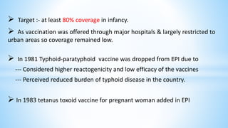  Target :- at least 80% coverage in infancy.
 As vaccination was offered through major hospitals & largely restricted to
urban areas so coverage remained low.
 In 1981 Typhoid-paratyphoid vaccine was dropped from EPI due to
--- Considered higher reactogenicity and low efficacy of the vaccines
--- Perceived reduced burden of typhoid disease in the country.
 In 1983 tetanus toxoid vaccine for pregnant woman added in EPI
 