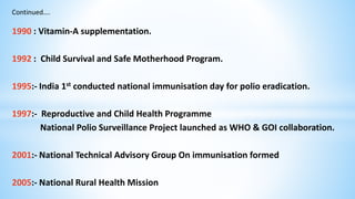 Continued….
1990 : Vitamin-A supplementation.
1992 : Child Survival and Safe Motherhood Program.
1995:- India 1st conducted national immunisation day for polio eradication.
1997:- Reproductive and Child Health Programme
National Polio Surveillance Project launched as WHO & GOI collaboration.
2001:- National Technical Advisory Group On immunisation formed
2005:- National Rural Health Mission
 