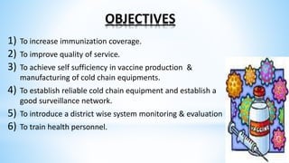 OBJECTIVES
1) To increase immunization coverage.
2) To improve quality of service.
3) To achieve self sufficiency in vaccine production &
manufacturing of cold chain equipments.
4) To establish reliable cold chain equipment and establish a
good surveillance network.
5) To introduce a district wise system monitoring & evaluation
6) To train health personnel.
 