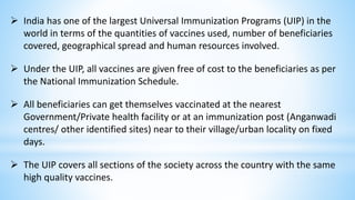  India has one of the largest Universal Immunization Programs (UIP) in the
world in terms of the quantities of vaccines used, number of beneficiaries
covered, geographical spread and human resources involved.
 Under the UIP, all vaccines are given free of cost to the beneficiaries as per
the National Immunization Schedule.
 All beneficiaries can get themselves vaccinated at the nearest
Government/Private health facility or at an immunization post (Anganwadi
centres/ other identified sites) near to their village/urban locality on fixed
days.
 The UIP covers all sections of the society across the country with the same
high quality vaccines.
 