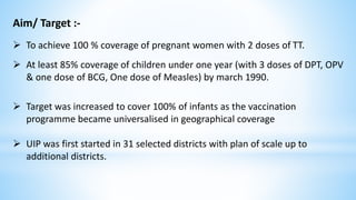 Aim/ Target :-
 To achieve 100 % coverage of pregnant women with 2 doses of TT.
 At least 85% coverage of children under one year (with 3 doses of DPT, OPV
& one dose of BCG, One dose of Measles) by march 1990.
 Target was increased to cover 100% of infants as the vaccination
programme became universalised in geographical coverage
 UIP was first started in 31 selected districts with plan of scale up to
additional districts.
 