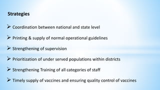 Strategies
 Coordination between national and state level
 Printing & supply of normal operational guidelines
 Strengthening of supervision
 Prioritization of under served populations within districts
 Strengthening Training of all categories of staff
 Timely supply of vaccines and ensuring quality control of vaccines
 