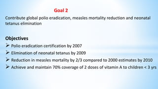 Goal 2
Contribute global polio eradication, measles mortality reduction and neonatal
tetanus elimination
Objectives
 Polio eradication certification by 2007
 Elimination of neonatal tetanus by 2009
 Reduction in measles mortality by 2/3 compared to 2000 estimates by 2010
 Achieve and maintain 70% coverage of 2 doses of vitamin A to children < 3 yrs
 