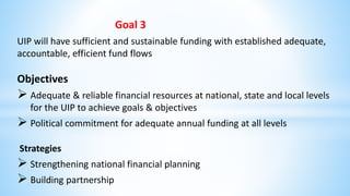 Goal 3
UIP will have sufficient and sustainable funding with established adequate,
accountable, efficient fund flows
Objectives
 Adequate & reliable financial resources at national, state and local levels
for the UIP to achieve goals & objectives
 Political commitment for adequate annual funding at all levels
Strategies
 Strengthening national financial planning
 Building partnership
 