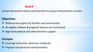 Goal 4
Sustain demand & reduce social barriers to access immunisation services
Objectives
 Widespread support by families and communities
 All eligible children & pregnant woman are immunised
 High level political and administrative support
Strategies
 Coverage with print, electronic media,etc.
 Improve interpersonal communication
 