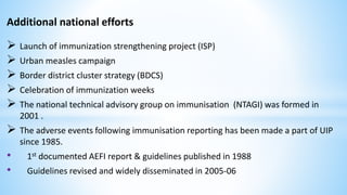 Additional national efforts
 Launch of immunization strengthening project (ISP)
 Urban measles campaign
 Border district cluster strategy (BDCS)
 Celebration of immunization weeks
 The national technical advisory group on immunisation (NTAGI) was formed in
2001 .
 The adverse events following immunisation reporting has been made a part of UIP
since 1985.
• 1st documented AEFI report & guidelines published in 1988
• Guidelines revised and widely disseminated in 2005-06
 