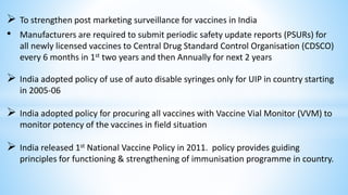  To strengthen post marketing surveillance for vaccines in India
• Manufacturers are required to submit periodic safety update reports (PSURs) for
all newly licensed vaccines to Central Drug Standard Control Organisation (CDSCO)
every 6 months in 1st two years and then Annually for next 2 years
 India adopted policy of use of auto disable syringes only for UIP in country starting
in 2005-06
 India adopted policy for procuring all vaccines with Vaccine Vial Monitor (VVM) to
monitor potency of the vaccines in field situation
 India released 1st National Vaccine Policy in 2011. policy provides guiding
principles for functioning & strengthening of immunisation programme in country.
 