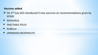 Vaccines added
 On 2nd July GOI introduced 4 new vaccines on recommendations given by
NTAGI
 ROTAVIRUS
 INJECTABLE POLIO
 RUBELLA
 JAPANEASE ENCEPHALITIS
 