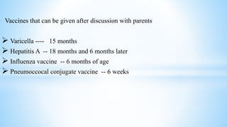 Vaccines that can be given after discussion with parents
 Varicella ---- 15 months
 Hepatitis A -- 18 months and 6 months later
 Influenza vaccine -- 6 months of age
 Pneumoccocal conjugate vaccine -- 6 weeks
 