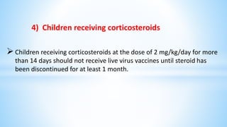 4) Children receiving corticosteroids
Children receiving corticosteroids at the dose of 2 mg/kg/day for more
than 14 days should not receive live virus vaccines until steroid has
been discontinued for at least 1 month.
 