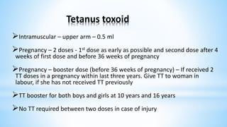 Tetanus toxoid
Intramuscular – upper arm – 0.5 ml
Pregnancy – 2 doses - 1st dose as early as possible and second dose after 4
weeks of first dose and before 36 weeks of pregnancy
Pregnancy – booster dose (before 36 weeks of pregnancy) – If received 2
TT doses in a pregnancy within last three years. Give TT to woman in
labour, if she has not received TT previously
TT booster for both boys and girls at 10 years and 16 years
No TT required between two doses in case of injury
 