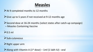 Measles
At 9 completed months to 12 months
Give up to 5 years if not received at 9-12 months age
Second dose at 16-24 months (select states after catch-up campaign)
– Measles Containing Vaccine
0.5 ml
Sub-cutaneous
Right upper arm
Along with Vitamin A (1st dose) – 1ml (1 lakh IU) - oral
 
