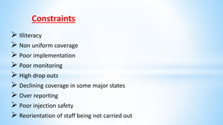 Constraints
 Illiteracy
 Non uniform coverage
 Poor implementation
 Poor monitoring
 High drop outs
 Declining coverage in some major states
 Over reporting
 Poor injection safety
 Reorientation of staff being not carried out
 