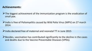 Achievements:
The biggest achievement of the immunization program is the eradication of
small pox.
India is free of Poliomyelitis caused by Wild Polio Virus (WPV) on 27 march
2014.
India declared free of maternal and neonatal TT in June 2015
Besides, vaccination has contributed significantly to the decline in the cases
and deaths due to the Vaccine Preventable Diseases (VPDs).
 