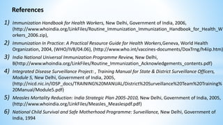 References
1) Immunization Handbook for Health Workers, New Delhi, Government of India, 2006,
(http://www.whoindia.org/LinkFiles/Routine_Immunization_Immunization_Handbook_for_Health_W
orkers_2006.zip),
2) Immunization In Practice: A Practical Resource Guide for Health Workers,Geneva, World Health
Organization, 2004, (WHO/IVB/04.06), (http://www.who.int/vaccines-documents/DoxTrng/h4iip.htm)
3) India National Universal Immunization Programme Review, New Delhi,
B(http://www.whoindia.org/LinkFiles/Routine_Immunization_Acknowledgements_contents.pdf)
4) Integrated Disease Surveillance Project: , Training Manual for State & District Surveillance Officers,
Module 5, New Delhi, Government of India, 2005,
(http://nicd.nic.in/IDSP_docs/TRAINING%20MANUAL/District%20Surveillance%20Team%20Training%
20Manual/Module5.pdf)
5) Measles Mortality Reduction: India Strategic Plan 2005-2010, New Delhi, Government of India, 2005,
(http://www.whoindia.org/LinkFiles/Measles_Measlespdf.pdf)
6) National Child Survival and Safe Motherhood Programme: Surveillance, New Delhi, Government of
India, 1994
 