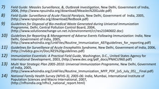7) Field Guide: Measles Surveillance, &, Outbreak Investigation, New Delhi, Government of India,
2006, (http://www.npsuindia.org/download/Measles%20Guide.pdf)
8) Field Guide: Surveillance of Acute Flaccid Paralysis, New Delhi, Government of India, 2005,
(http://www.npspindia.org/download/Redbook.pdf)
9) Guidelines for Disposal of Bio-medical Waste Generated during Universal Immunization
Programme, Delhi, Central Pollution Control Board, 2004,
(http://www.solutionexchange-un.net.in/environment/cr/res21040602.doc)
10) Guidelines for Reporting & Management of Adverse Events Following Immunization: India, New
Delhi, Government of India, 2005,
(http://www.whoindia.org/LinkFiles/Routine_Immunization_AEFIguidelines_for_reporting.pdf)
11) Guidelines for Surveillance of Acute Encephalitis Syndrome, New Delhi, Government of India, 2006,
(http://nvbdcp.gov.in/Doc/AES%20guidelines.pdf)
12) Immunization Essentials: A Practical Field Guide, Washington, D.C., United States Agency for
International Development, 2003, (http://www.dec.org/pdf_docs/PNACU960.pdf)
13) Multi Year Strategic Plan 2005-2010: Universal Immunization Programme, New Delhi, Government
of India, 2005,
(http://www.whoindia.org/LinkFiles/Routine_Immunization_MYP_PDF_(o5_July_05)__Final.pdf)
14) National Family Health Survey (NFHS-3), 2005-06: India, Mumbai, International Institute of
Population Sciences and Macro International, 2007,
(http://nfhsindia.org/nfhs3_national_report.html)
 