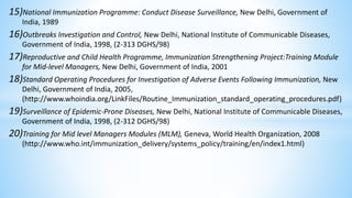 15)National Immunization Programme: Conduct Disease Surveillance, New Delhi, Government of
India, 1989
16)Outbreaks Investigation and Control, New Delhi, National Institute of Communicable Diseases,
Government of India, 1998, (2-313 DGHS/98)
17)Reproductive and Child Health Programme, Immunization Strengthening Project:Training Module
for Mid-level Managers, New Delhi, Government of India, 2001
18)Standard Operating Procedures for Investigation of Adverse Events Following Immunization, New
Delhi, Government of India, 2005,
(http://www.whoindia.org/LinkFiles/Routine_Immunization_standard_operating_procedures.pdf)
19)Surveillance of Epidemic-Prone Diseases, New Delhi, National Institute of Communicable Diseases,
Government of India, 1998, (2-312 DGHS/98)
20)Training for Mid level Managers Modules (MLM), Geneva, World Health Organization, 2008
(http://www.who.int/immunization_delivery/systems_policy/training/en/index1.html)
 