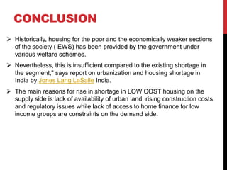 CONCLUSION
 Historically, housing for the poor and the economically weaker sections
of the society ( EWS) has been provided by the government under
various welfare schemes.
 Nevertheless, this is insufficient compared to the existing shortage in
the segment," says report on urbanization and housing shortage in
India by Jones Lang LaSalle India.
 The main reasons for rise in shortage in LOW COST housing on the
supply side is lack of availability of urban land, rising construction costs
and regulatory issues while lack of access to home finance for low
income groups are constraints on the demand side.
 