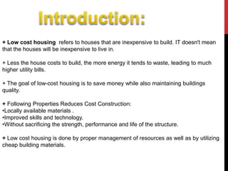 + Low cost housing refers to houses that are inexpensive to build. IT doesn't mean
that the houses will be inexpensive to live in.
+ Less the house costs to build, the more energy it tends to waste, leading to much
higher utility bills.
+ The goal of low-cost housing is to save money while also maintaining buildings
quality.
+ Following Properties Reduces Cost Construction:
•Locally available materials .
•Improved skills and technology.
•Without sacrificing the strength, performance and life of the structure.
+ Low cost housing is done by proper management of resources as well as by utilizing
cheap building materials.
 