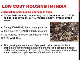 LOW COST HOUSING IN INDIA
Urbanisation and Housing Shortage in India.
 As per 2011 census, the country had a population of 1,210.98
million, out of which, 377.10 million (31.16%) lived in urban
areas.
 During 2001-2011, the urban population
of India grew at a CAGR of 2.8%, resulting
in the increase in level of urbanisation from
27.81% to 31.16%.
 This growing concentration of people in urban areas has led to
problems of land shortage, housing shortfall and congested transit
and has also severely stressed the existing basic amenities such as
water, power and open spaces of the towns and cities.
 