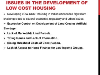 ISSUES IN THE DEVELOPMENT OF
LOW COST HOUSING
 Developing LOW COST housing in Indian cities faces significant
challenges due to several economic, regulatory and urban issues.
 Excessive Control on Development of Land Creates Artificial
Shortage.
 Lack of Marketable Land Parcels.
 Titling Issues and Lack of Information.
 Rising Threshold Costs of Construction.
 Lack of Access to Home Finance for Low-Income Groups.
 