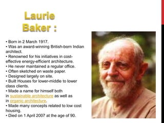• Born in 2 March 1917.
• Was an award-winning British-born Indian
architect.
• Renowned for his initiatives in cost-
effective energy-efficient architecture.
• He never maintained a regular office.
• Often sketched on waste paper.
• Designed largely on site.
• Built Houses for lower-middle to lower
class clients.
• Made a name for himself both
in sustainable architecture as well as
in organic architecture.
• Made many concepts related to low cost
housing.
• Died on 1 April 2007 at the age of 90.
 
