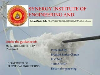 SYNERGY INSTITUTE OF
ENGINEERING AND
TECHNOLOGYSEMINAR ON:DE-ICING OF TRANSMISSION LINE BY dielectric losses
Under theguidance of:-
Mr. AUROBINDO BEHERA
(Asst.prof.) Presented By:-
BhabaniSankarCharan
EE-12-92
1201230197
Electricalengineering
DEPARTMENT OF
ELECTRICAL ENGINEERING
 