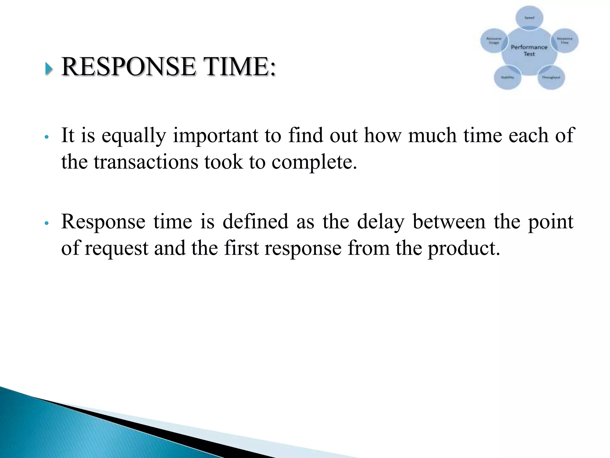  RESPONSE TIME:
• It is equally important to find out how much time each of
the transactions took to complete.
• Response time is defined as the delay between the point
of request and the first response from the product.
 