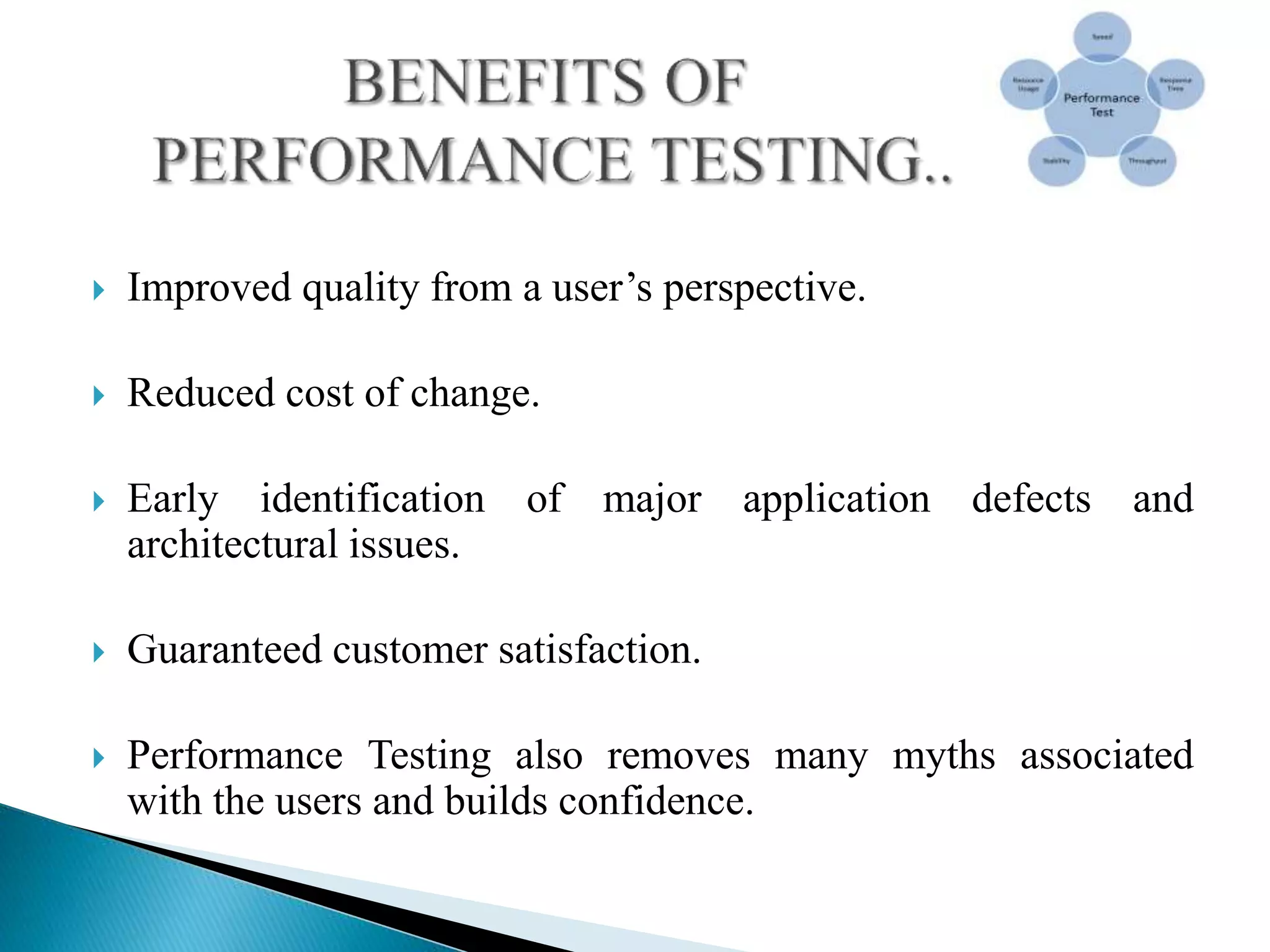  Improved quality from a user’s perspective.
 Reduced cost of change.
 Early identification of major application defects and
architectural issues.
 Guaranteed customer satisfaction.
 Performance Testing also removes many myths associated
with the users and builds confidence.
 