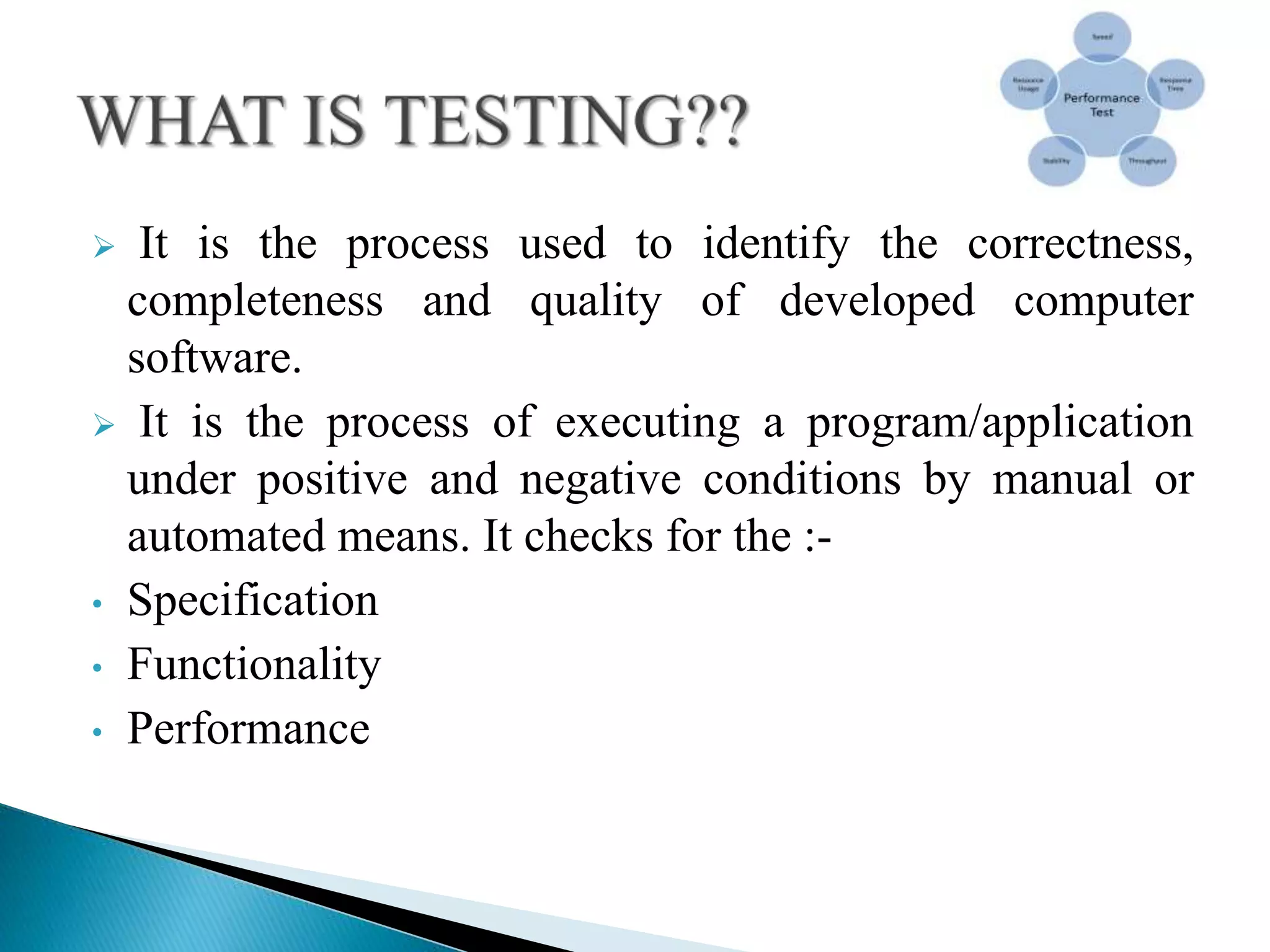  It is the process used to identify the correctness,
completeness and quality of developed computer
software.
 It is the process of executing a program/application
under positive and negative conditions by manual or
automated means. It checks for the :-
• Specification
• Functionality
• Performance
 
