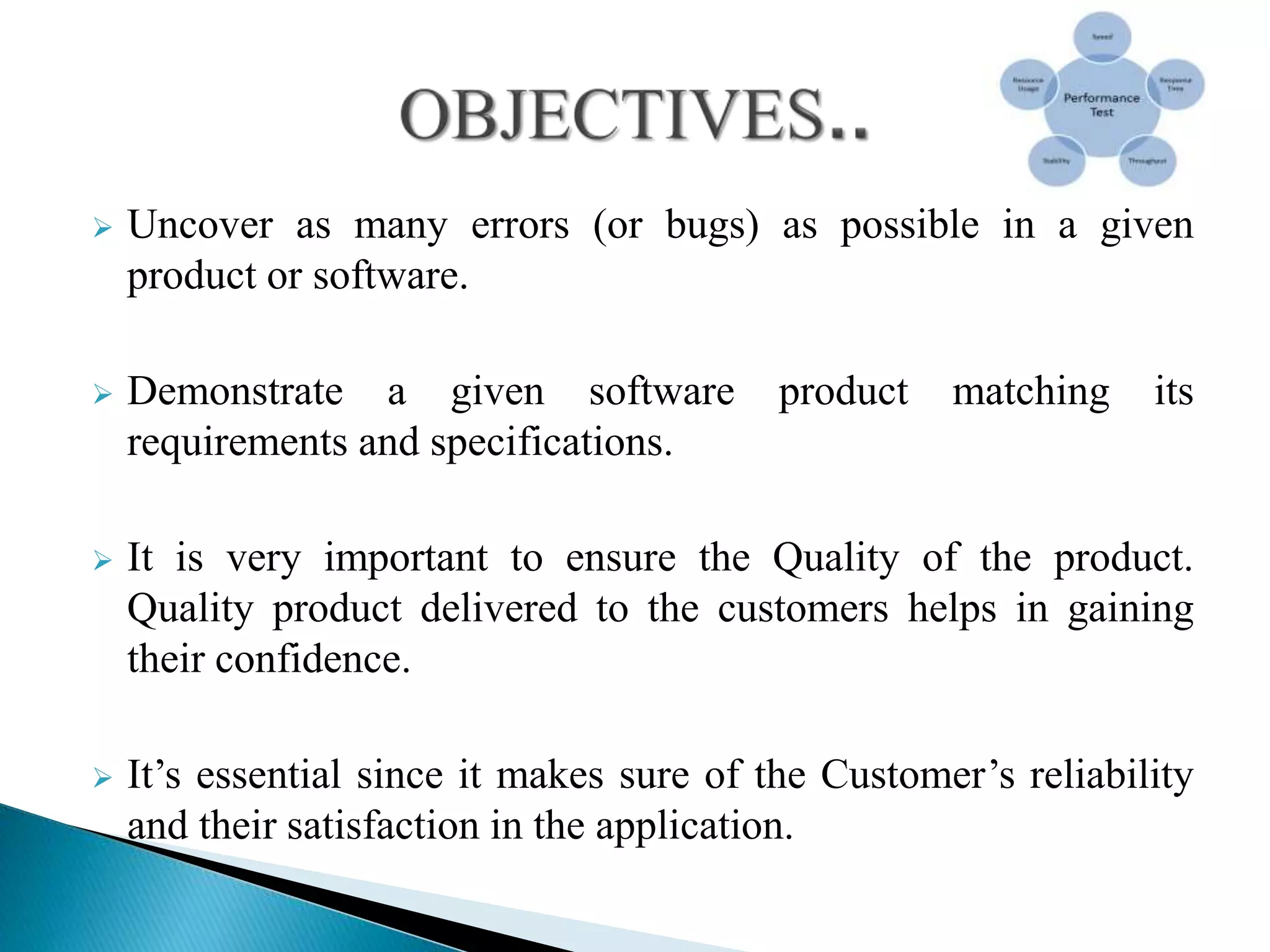  Uncover as many errors (or bugs) as possible in a given
product or software.
 Demonstrate a given software product matching its
requirements and specifications.
 It is very important to ensure the Quality of the product.
Quality product delivered to the customers helps in gaining
their confidence.
 It’s essential since it makes sure of the Customer’s reliability
and their satisfaction in the application.
 