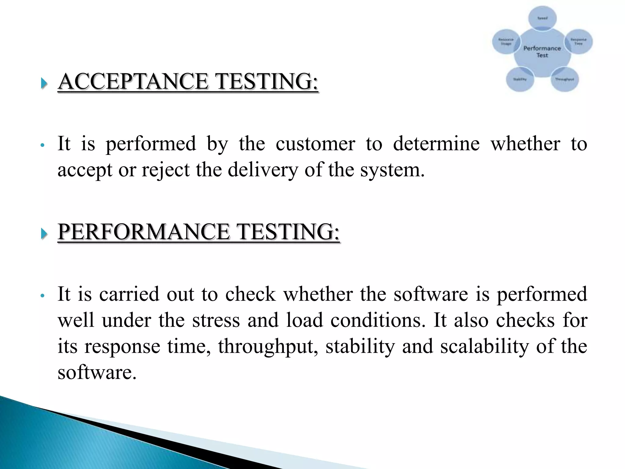  ACCEPTANCE TESTING:
• It is performed by the customer to determine whether to
accept or reject the delivery of the system.
 PERFORMANCE TESTING:
• It is carried out to check whether the software is performed
well under the stress and load conditions. It also checks for
its response time, throughput, stability and scalability of the
software.
 