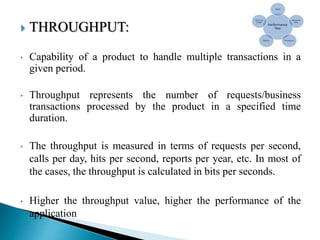  THROUGHPUT:
• Capability of a product to handle multiple transactions in a
given period.
• Throughput represents the number of requests/business
transactions processed by the product in a specified time
duration.
• The throughput is measured in terms of requests per second,
calls per day, hits per second, reports per year, etc. In most of
the cases, the throughput is calculated in bits per seconds.
• Higher the throughput value, higher the performance of the
application
 