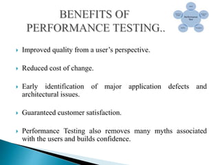  Improved quality from a user’s perspective.
 Reduced cost of change.
 Early identification of major application defects and
architectural issues.
 Guaranteed customer satisfaction.
 Performance Testing also removes many myths associated
with the users and builds confidence.
 