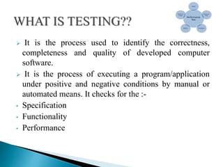  It is the process used to identify the correctness,
completeness and quality of developed computer
software.
 It is the process of executing a program/application
under positive and negative conditions by manual or
automated means. It checks for the :-
• Specification
• Functionality
• Performance
 