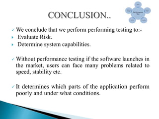  We conclude that we perform performing testing to:-
 Evaluate Risk.
 Determine system capabilities.
 Without performance testing if the software launches in
the market, users can face many problems related to
speed, stability etc.
 It determines which parts of the application perform
poorly and under what conditions.
 