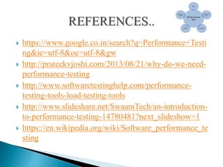  https://www.google.co.in/search?q=Performance+Testi
ng&ie=utf-8&oe=utf-8&gw
 http://prateekvjoshi.com/2013/08/21/why-do-we-need-
performance-testing
 http://www.softwaretestinghelp.com/performance-
testing-tools-load-testing-tools
 http://www.slideshare.net/SwaamTech/an-introduction-
to-performance-testing-14780481?next_slideshow=1
 https://en.wikipedia.org/wiki/Software_performance_te
sting
 