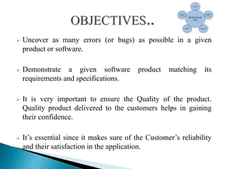  Uncover as many errors (or bugs) as possible in a given
product or software.
 Demonstrate a given software product matching its
requirements and specifications.
 It is very important to ensure the Quality of the product.
Quality product delivered to the customers helps in gaining
their confidence.
 It’s essential since it makes sure of the Customer’s reliability
and their satisfaction in the application.
 