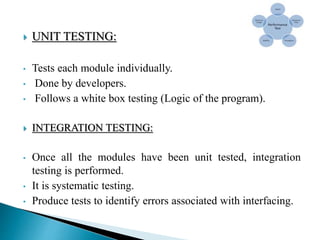  UNIT TESTING:
• Tests each module individually.
• Done by developers.
• Follows a white box testing (Logic of the program).
 INTEGRATION TESTING:
• Once all the modules have been unit tested, integration
testing is performed.
• It is systematic testing.
• Produce tests to identify errors associated with interfacing.
 