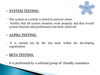  SYSTEM TESTING:
• The system as a whole is tested to uncover errors.
• Verifies that all system elements work properly and that overall
system function and performance has been achieved.
 ALPHA TESTING:
• It is carried out by the test team within the developing
organization .
 BETA TESTING:
• It is performed by a selected group of friendly customers.
 
