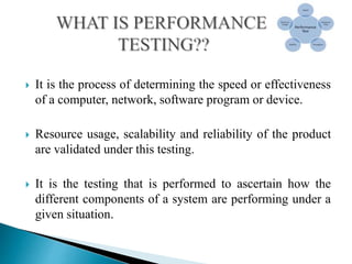  It is the process of determining the speed or effectiveness
of a computer, network, software program or device.
 Resource usage, scalability and reliability of the product
are validated under this testing.
 It is the testing that is performed to ascertain how the
different components of a system are performing under a
given situation.
 