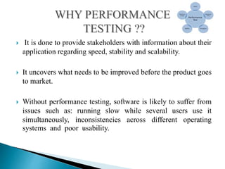  It is done to provide stakeholders with information about their
application regarding speed, stability and scalability.
 It uncovers what needs to be improved before the product goes
to market.
 Without performance testing, software is likely to suffer from
issues such as: running slow while several users use it
simultaneously, inconsistencies across different operating
systems and poor usability.
 