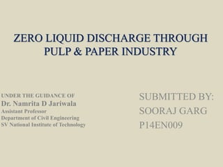 ZERO LIQUID DISCHARGE THROUGH
PULP & PAPER INDUSTRY
SUBMITTED BY:
SOORAJ GARG
P14EN009
UNDER THE GUIDANCE OF
Dr. Namrita D Jariwala
Assistant Professor
Department of Civil Engineering
SV National Institute of Technology
 