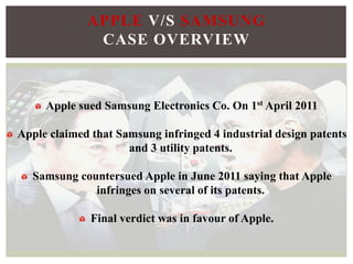 Apple sued Samsung Electronics Co. On 1st April 2011
Apple claimed that Samsung infringed 4 industrial design patents
and 3 utility patents.
Samsung countersued Apple in June 2011 saying that Apple
infringes on several of its patents.
Final verdict was in favour of Apple.
APPLE V/S SAMSUNG
CASE OVERVIEW
 