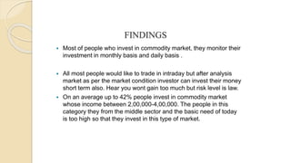 FINDINGS
 Most of people who invest in commodity market, they monitor their
investment in monthly basis and daily basis .
 All most people would like to trade in intraday but after analysis
market as per the market condition investor can invest their money
short term also. Hear you wont gain too much but risk level is law.
 On an average up to 42% people invest in commodity market
whose income between 2,00,000-4,00,000. The people in this
category they from the middle sector and the basic need of today
is too high so that they invest in this type of market.
 