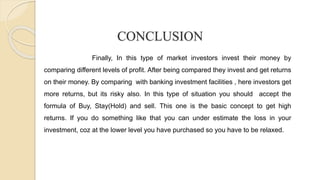 CONCLUSION
Finally, In this type of market investors invest their money by
comparing different levels of profit. After being compared they invest and get returns
on their money. By comparing with banking investment facilities , here investors get
more returns, but its risky also. In this type of situation you should accept the
formula of Buy, Stay(Hold) and sell. This one is the basic concept to get high
returns. If you do something like that you can under estimate the loss in your
investment, coz at the lower level you have purchased so you have to be relaxed.
 