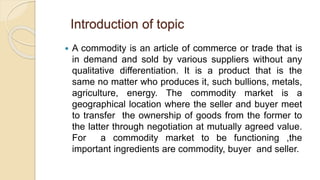 Introduction of topic
 A commodity is an article of commerce or trade that is
in demand and sold by various suppliers without any
qualitative differentiation. It is a product that is the
same no matter who produces it, such bullions, metals,
agriculture, energy. The commodity market is a
geographical location where the seller and buyer meet
to transfer the ownership of goods from the former to
the latter through negotiation at mutually agreed value.
For a commodity market to be functioning ,the
important ingredients are commodity, buyer and seller.
 
